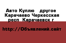 Авто Куплю - другое. Карачаево-Черкесская респ.,Карачаевск г.